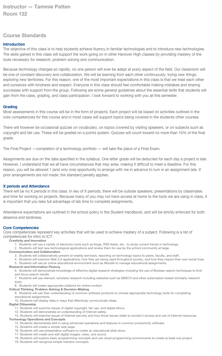 Instructor — Tammie Patten
Room 132
ICT Syllabus

Course Standards

Introduction
The objective of this class is to help students achieve fluency in familiar technologies and to introduce new technologies. The skills gained in this class will support the work going on in other Hanover High classes by providing mastery of the tools necessary for research, problem solving and communication.

Because technology changes so rapidly, no one person will ever be adept at every aspect of the field. Our classroom will be one of constant discovery and collaboration. We will be learning from each other continuously, trying new things, exploring new territories. For this reason, one of the most important expectations in this class is that we treat each other and ourselves with kindness and respect. Everyone in this class should feel comfortable making mistakes and sharing successes with support from the group. Following are some general guidelines about the essential skills that students will gain from the class, grading, and class participation. I look forward to working with you all this semester.

Grading
Most assessments in this course will be in the form of projects. Each project will be based on activities outlined in the core competencies for this course and in most cases will support topics being covered in the students other courses. 

There will however be occasional quizzes on vocabulary, on topics covered by visiting speakers, or on subjects such as copyright and fair use. These will be graded on a points system. Quizzes will count toward no more than 10% of the final grade.

The Final Project —completion of a technology portfolio — will take the place of a Final Exam.

Assignments are due on the date specified in the syllabus. One letter grade will be deducted for each day a project is late. However, I understand that we all have circumstances that may arise, making it difficult to meet a deadline. For this reason, you will be allowed 1 (and only one) opportunity to arrange with me in advance to turn in an assignment late. If prior arrangements are not made, the standard penalty applies.

X periods and Attendance
There will be no X periods in this class. In lieu of X periods, there will be outside speakers, presentations by classmates and time for working on projects. Because many of you may not have access at home to the tools we are using in class, it is important that you take full advantage of lab time to complete assignments.

Attendance expectations are outlined in the school policy in the Student Handbook, and will be strictly enforced for both absence and tardiness.

Core Competencies
Core competencies represent key activities that will be used to achieve mastery of a subject. Following is a list of competencies for Intro to ICT:
Creativity and Innovation  
1.  Students will use a variety of electronic tools such as blogs, RSS feeds, etc., to study current trends in technology.
2.  Students will test new technological applications and review them for use by the school community at large.
Communication and Collaboration
3.  Students will collaboratively present at weekly seminars, reporting on technology topics to peers, faculty, and staff.
4.  Students will examine Web 2.0 applications, how they are being used throughout society, and how they impact their own social lives.
5.  Students will use an online educational environment such as Moodle to manage educational assignments.
Research and Information Fluency
6.  Students will demonstrate knowledge of effective digital research strategies including the use of Boolean search techniques to limit and focus search results.
7.  Students will use relevant, scholarly research including websites such as EBSCO and other subscription based scholarly research tools.
8.  Students will create appropriate citations for online content.
Critical Thinking, Problem-Solving & Decision-Making  
9.  Students will use their understanding of common software products to choose appropriate technology tools for completing educational assignments.
10. Students will display data in ways that effectively communicate ideas.
Digital Citizenship  
11. Students will examine issues of digital copyright, fair use, and digital ethics.
12. Students will demonstrate an understanding of Internet safety.
13. Students will examine issues of Internet security and how those issues relate to society’s access and use of Internet resources.
Technology Operations and Concepts  
14. Students demonstrate skill in using advanced operations and features in common productivity software.
15. Students will create a simple web page.
16. Students will use presentation software to create an educational slide show.
17. Students will create and edit digital images, video, and sound.
18. Students will explore basic programming concepts and use visual programming environments to create at least one project.
19. Students will recognize simple robotics concepts. 

